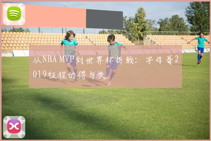 从NBA MVP到世界杯折戟：字母哥2019征程的得与失
