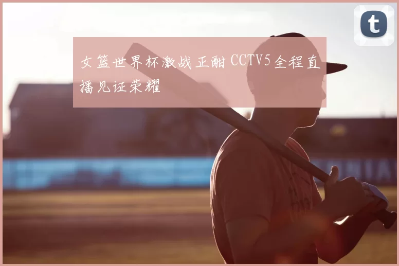 女篮世界杯激战正酣 CCTV5全程直播见证荣耀