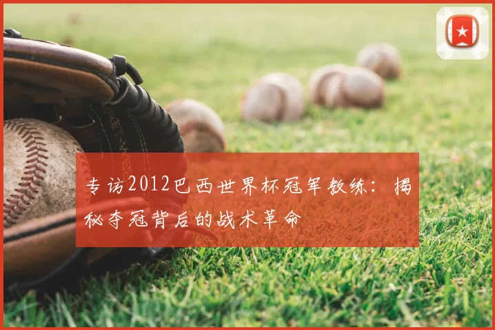专访2012巴西世界杯冠军教练:揭秘夺冠背后的战术革命