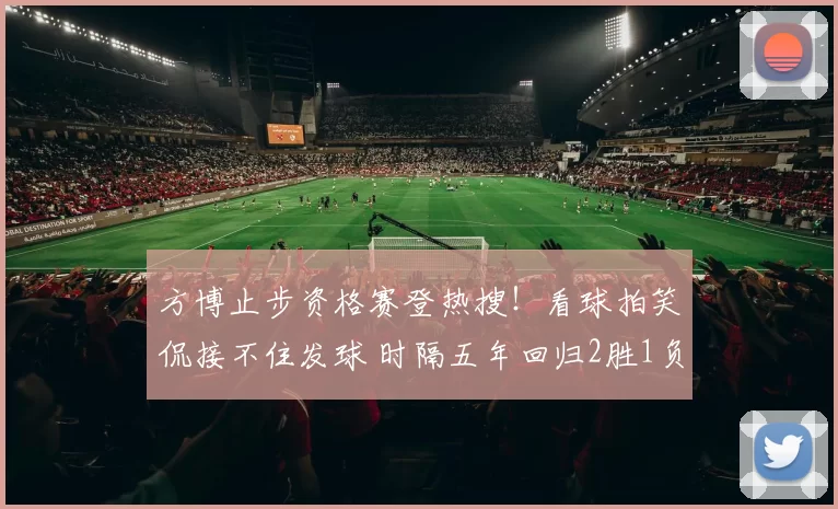 方博止步资格赛登热搜!看球拍笑侃接不住发球 时隔五年回归2胜1负