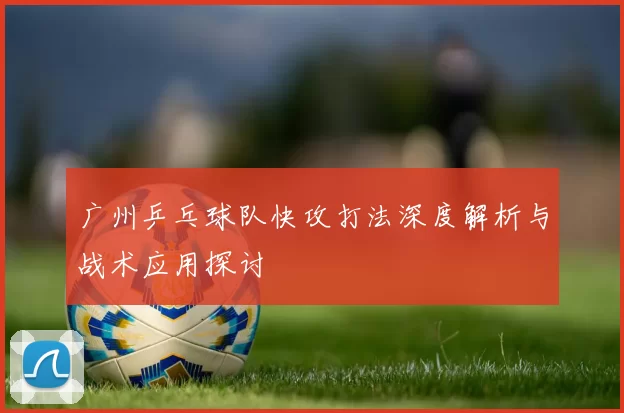 广州乒乓球队快攻打法深度解析与战术应用探讨