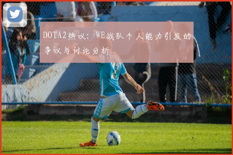 DOTA2热议：WE战队个人能力引发的争议与讨论分析