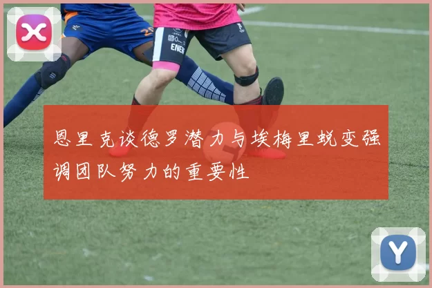 恩里克谈德罗潜力与埃梅里蜕变强调团队努力的重要性