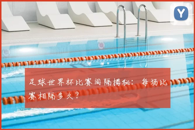 足球世界杯比赛间隔揭秘:每场比赛相隔多久?