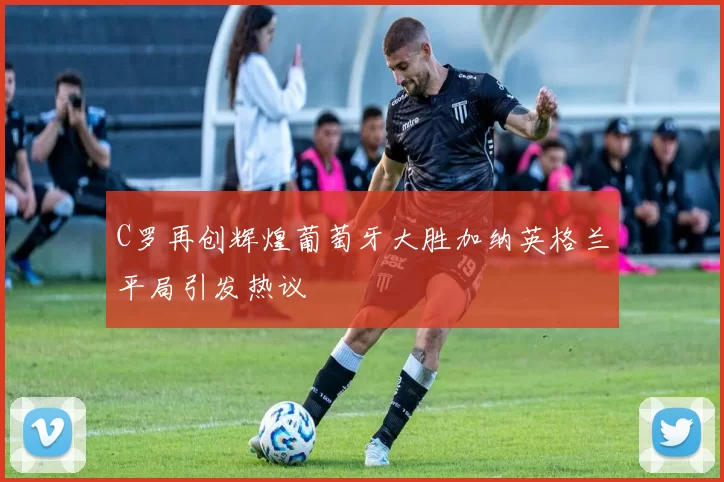 C罗再创辉煌葡萄牙大胜加纳英格兰平局引发热议