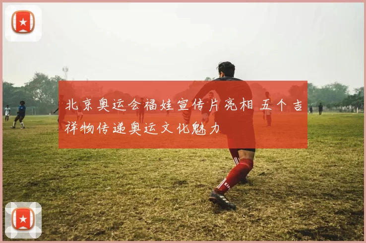 北京奥运会福娃宣传片亮相 五个吉祥物传递奥运文化魅力