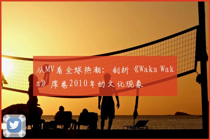 从MV看全球热潮：剖析《Waka Waka》席卷2010年的文化现象