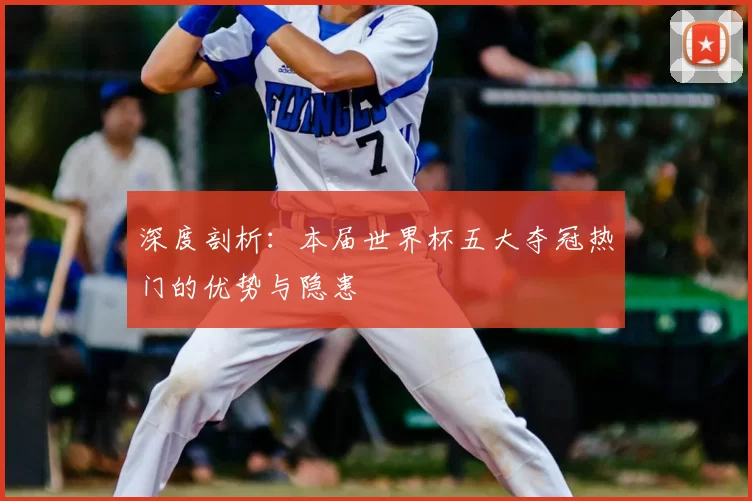 深度剖析：本届世界杯五大夺冠热门的优势与隐患