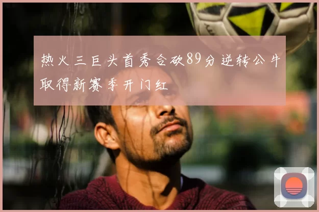 热火三巨头首秀合砍89分逆转公牛取得新赛季开门红
