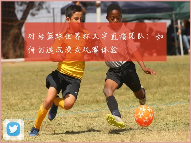 对话篮球世界杯文字直播团队:如何打造沉浸式观赛体验