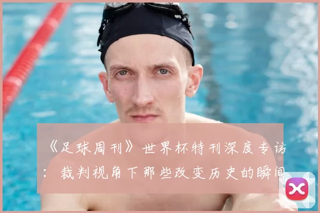 《足球周刊》世界杯特刊深度专访：裁判视角下那些改变历史的瞬间