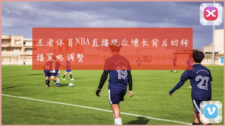 王者体育NBA直播观众增长背后的转播策略调整