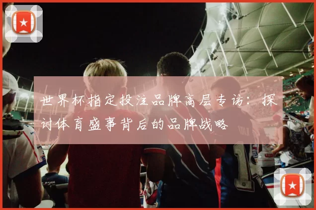 世界杯指定投注品牌高层专访:探讨体育盛事背后的品牌战略
