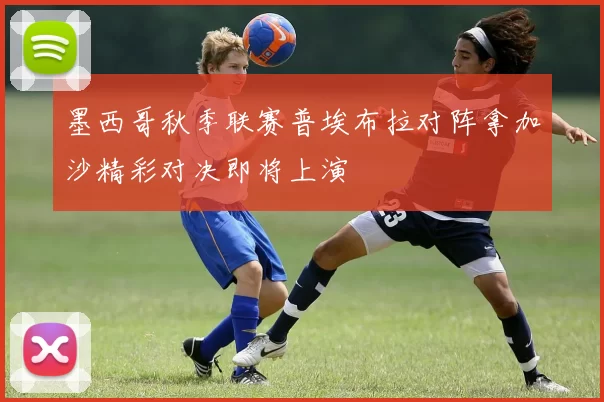 墨西哥秋季联赛普埃布拉对阵拿加沙精彩对决即将上演