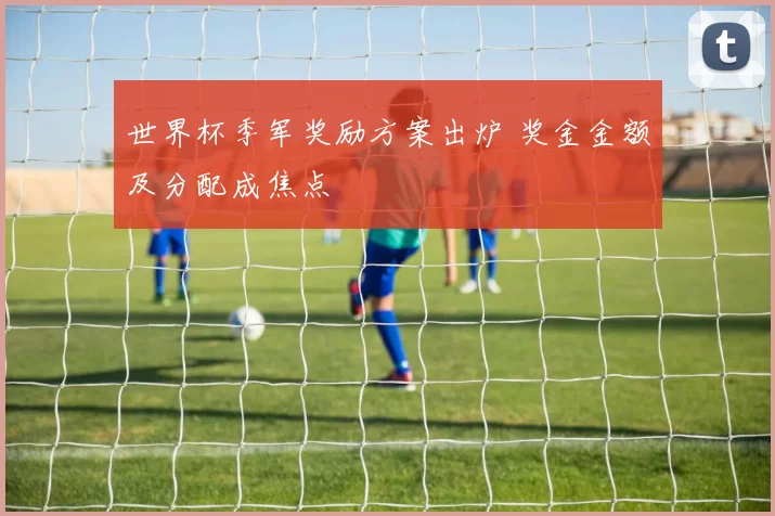 世界杯季军奖励方案出炉 奖金金额及分配成焦点