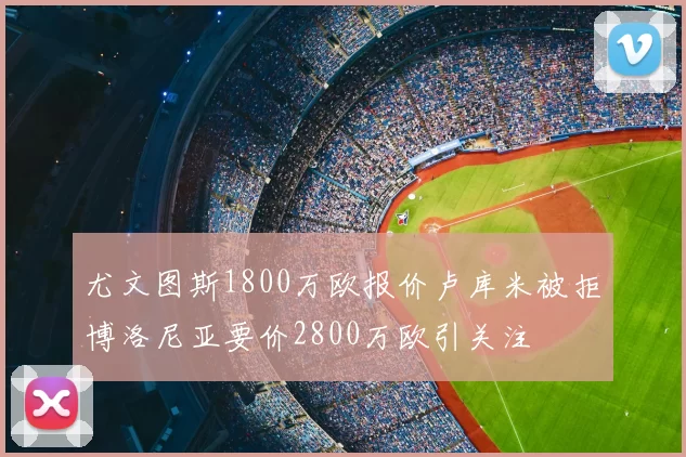 尤文图斯1800万欧报价卢库米被拒博洛尼亚要价2800万欧引关注