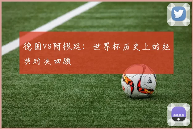 德国vs阿根廷:世界杯历史上的经典对决回顾