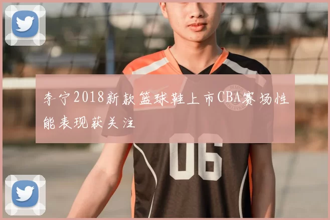 李宁2018新款篮球鞋上市CBA赛场性能表现获关注
