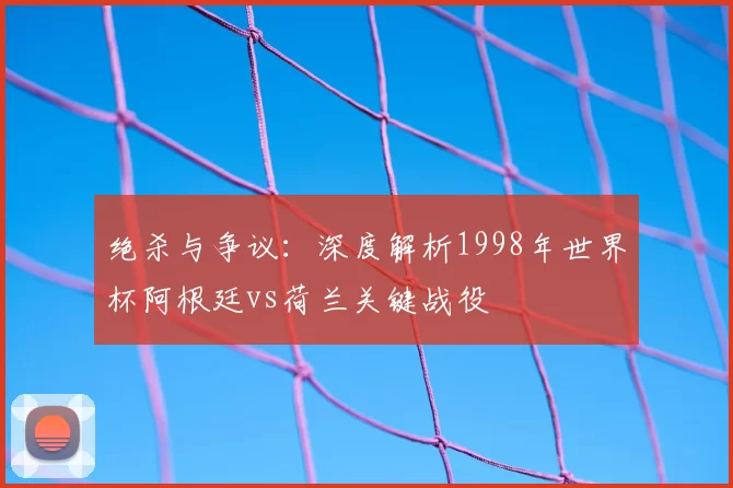 绝杀与争议：深度解析1998年世界杯阿根廷vs荷兰关键战役