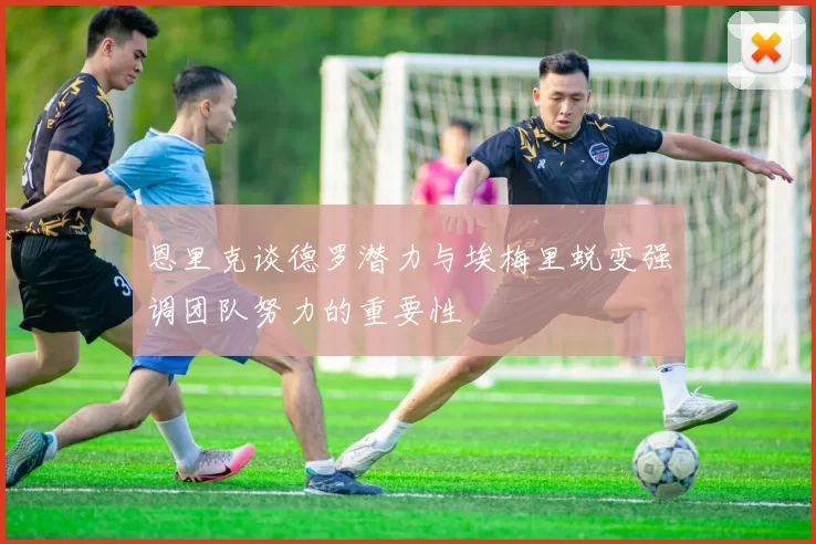 恩里克谈德罗潜力与埃梅里蜕变强调团队努力的重要性