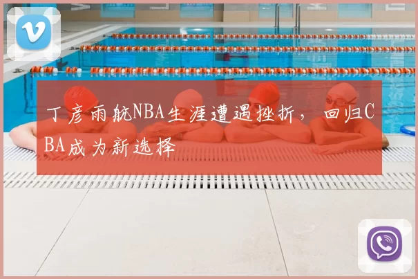 丁彦雨航NBA生涯遭遇挫折，回归CBA成为新选择