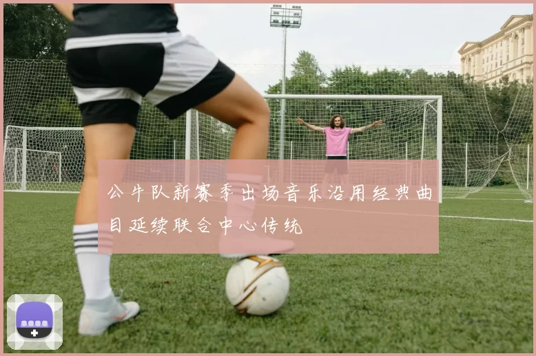 公牛队新赛季出场音乐沿用经典曲目延续联合中心传统
