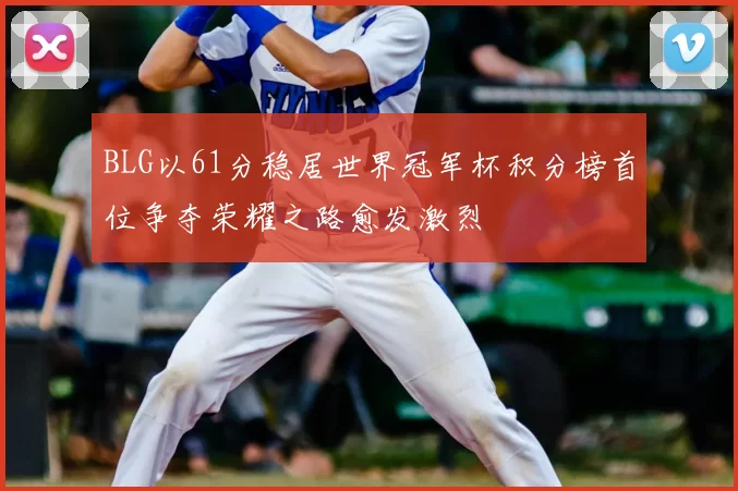 BLG以61分稳居世界冠军杯积分榜首位争夺荣耀之路愈发激烈