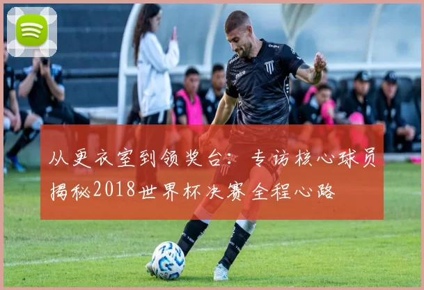 从更衣室到领奖台:专访核心球员揭秘2018世界杯决赛全程心路