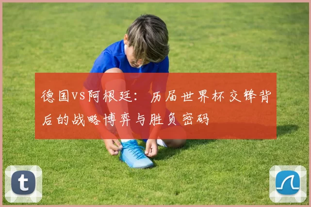 德国vs阿根廷：历届世界杯交锋背后的战略博弈与胜负密码