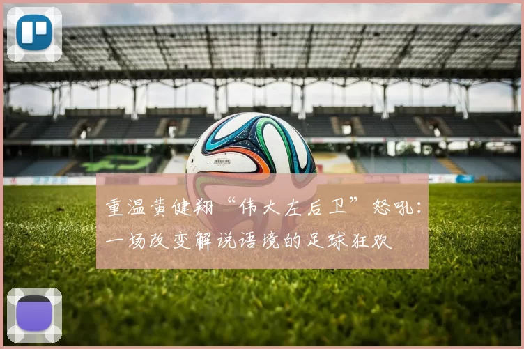 重温黄健翔“伟大左后卫”怒吼：一场改变解说语境的足球狂欢