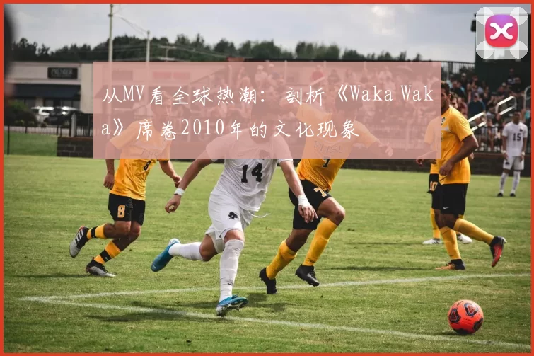 从MV看全球热潮:剖析《Waka Waka》席卷2010年的文化现象