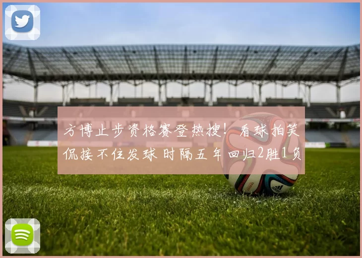 方博止步资格赛登热搜!看球拍笑侃接不住发球 时隔五年回归2胜1负