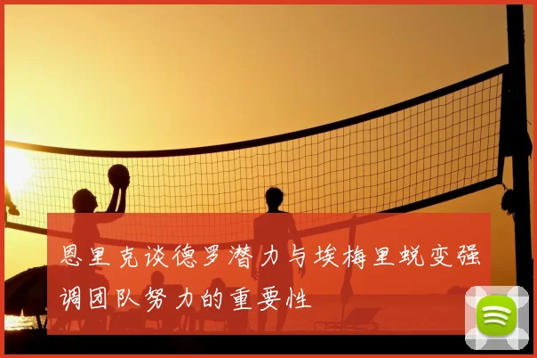 恩里克谈德罗潜力与埃梅里蜕变强调团队努力的重要性