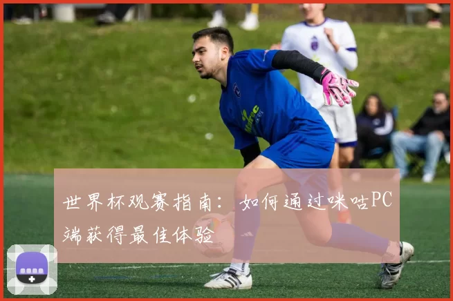 世界杯观赛指南:如何通过咪咕PC端获得最佳体验