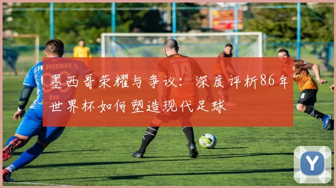 墨西哥荣耀与争议:深度评析86年世界杯如何塑造现代足球