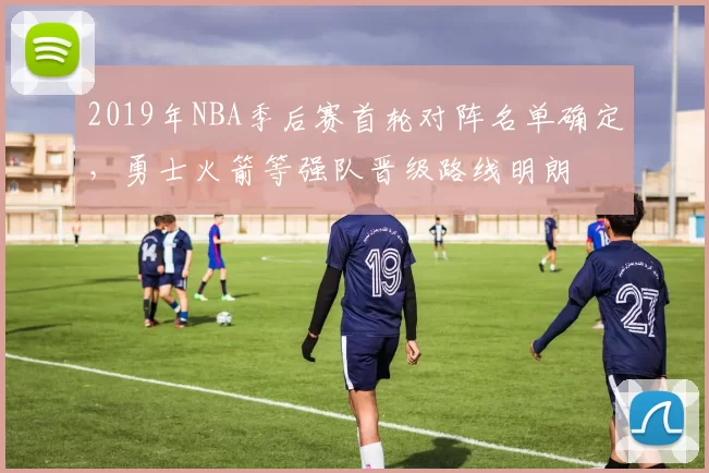 2019年NBA季后赛首轮对阵名单确定，勇士火箭等强队晋级路线明朗