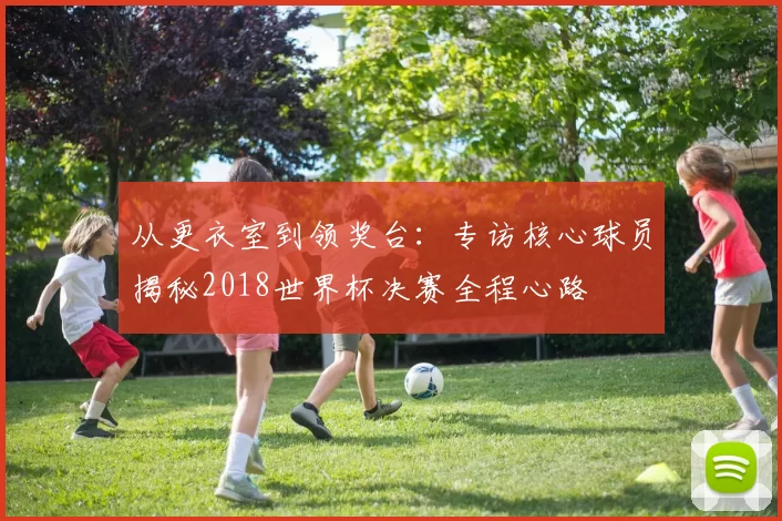 从更衣室到领奖台:专访核心球员揭秘2018世界杯决赛全程心路