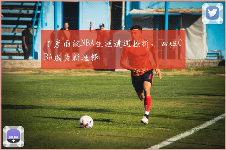 丁彦雨航NBA生涯遭遇挫折，回归CBA成为新选择