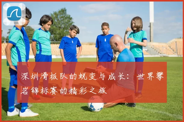 深圳滑板队的蜕变与成长：世界攀岩锦标赛的精彩之旅