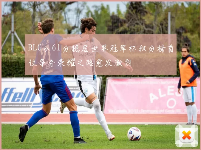BLG以61分稳居世界冠军杯积分榜首位争夺荣耀之路愈发激烈
