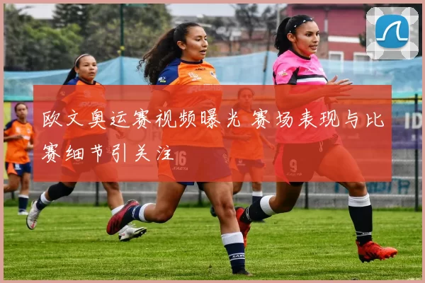 欧文奥运赛视频曝光 赛场表现与比赛细节引关注