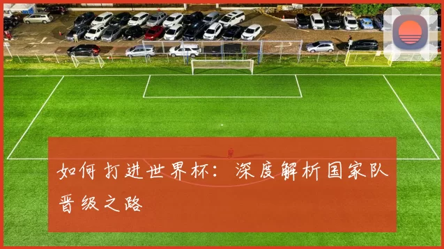 如何打进世界杯:深度解析国家队晋级之路
