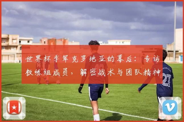 世界杯季军克罗地亚的幕后：专访教练组成员，解密战术与团队精神