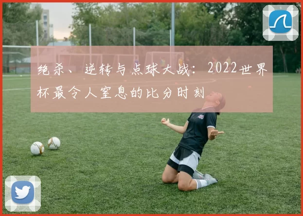 绝杀、逆转与点球大战：2022世界杯最令人窒息的比分时刻