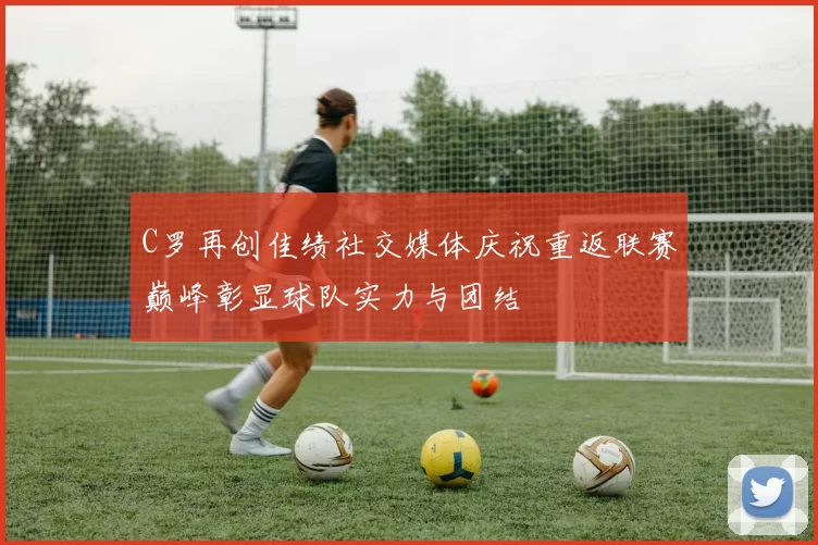 C罗再创佳绩社交媒体庆祝重返联赛巅峰彰显球队实力与团结